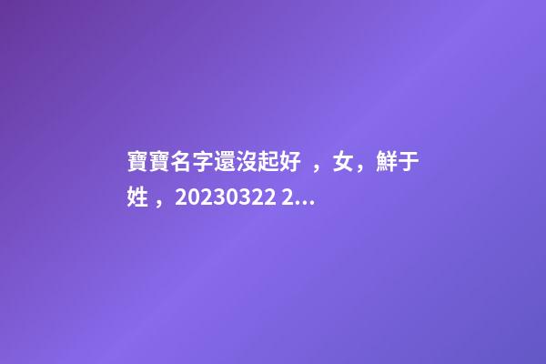 寶寶名字還沒起好，女，鮮于姓，2023.03.22 23:46要八字！